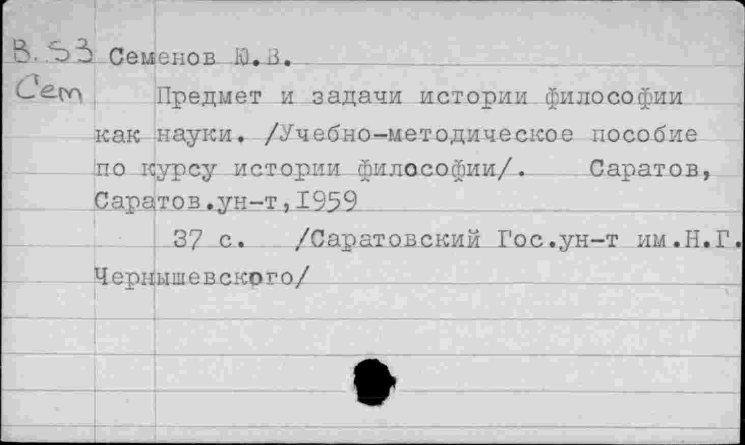 ﻿> Семенов Киз.____________
^Предмет и задачи истории философии как науки. /Учебно-методическое пособие по курсу истории философии/. Саратов, Саратов.ун-т,1959
37 с. /Саратовский Гос.ун-т им.Н.Г Чернышевского/